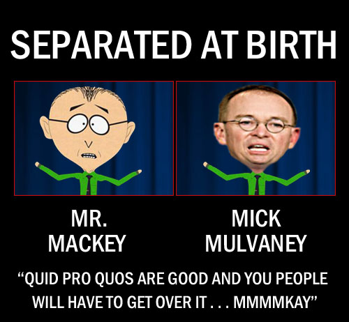 OMB director, carnival barker, corporate lackey, and acting Chief of Staff/babysitter, Mick Mulvaney, bears a striking resemblance to the annoying school counselor from South Park Mr. Mackey and has even developed his own Mackey-esque catchphrase: “Quid pro quos are good and you people will have to get over it . . .mmmmkay.”