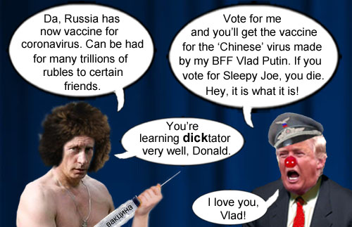 America's Impeached CEO/Dictator and petulant man child, Donald Trump, proclaims that everyone who votes for him will get the super duper coronavirus vaccine from his pal Vlad Putin while everyone who votes for Joe Biden will get death. Hey, it is what it is.